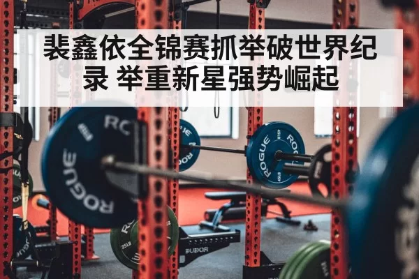 裴鑫依全锦赛抓举破世界纪录 举重新星强势崛起 | hth