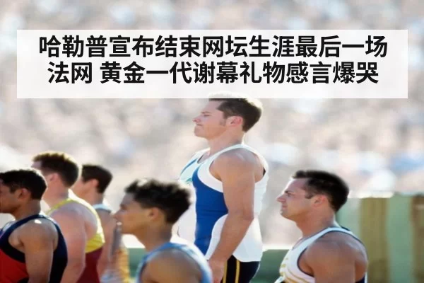 哈勒普宣布结束网坛生涯最后一场法网 黄金一代谢幕礼物感言爆哭