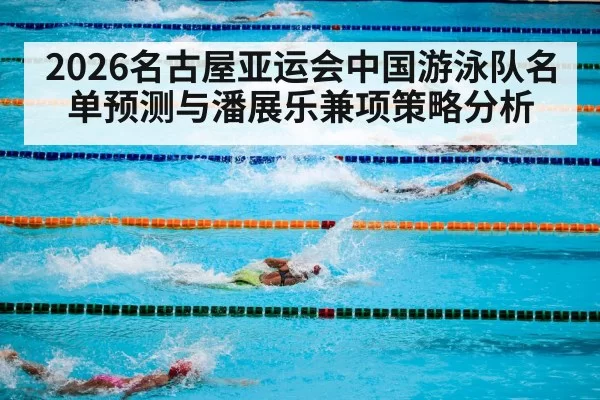 2026名古屋亚运会中国游泳队名单预测与潘展乐兼项策略分析