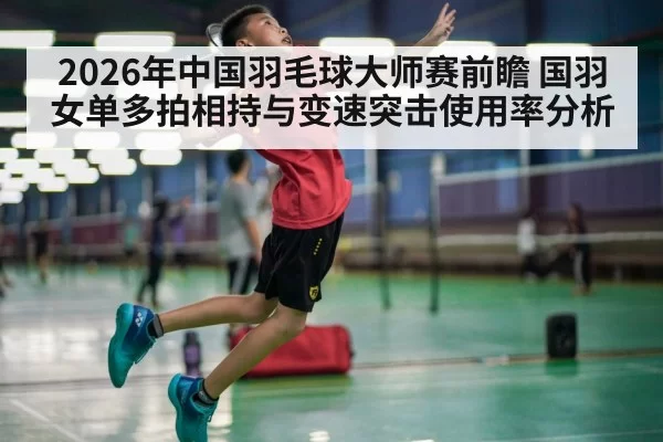 2026年中国羽毛球大师赛前瞻 国羽女单多拍相持与变速突击使用率分析